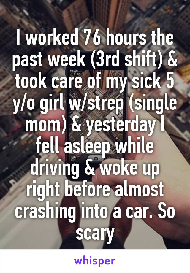 I worked 76 hours the past week (3rd shift) & took care of my sick 5 y/o girl w/strep (single mom) & yesterday I fell asleep while driving & woke up right before almost crashing into a car. So scary
