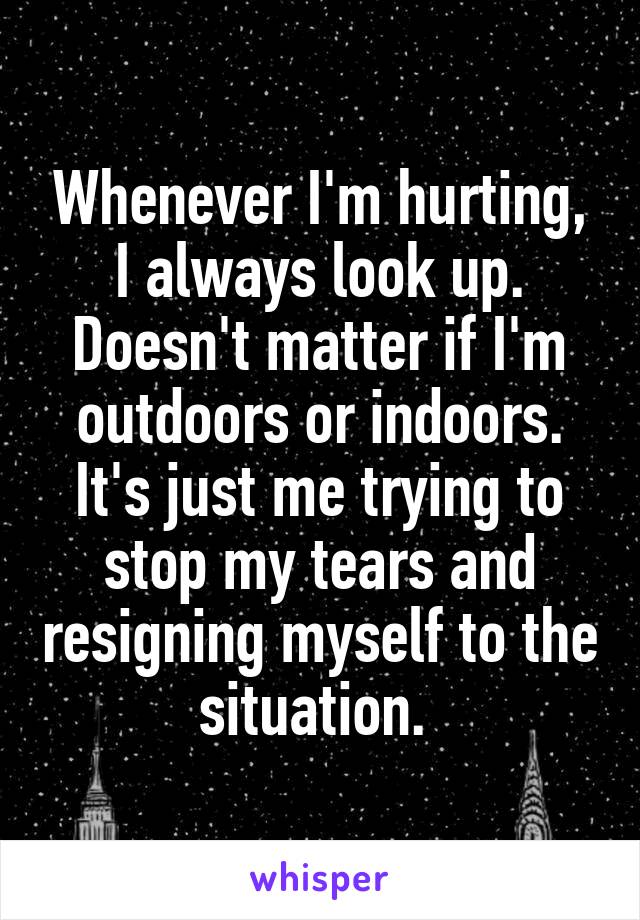 Whenever I'm hurting, I always look up. Doesn't matter if I'm outdoors or indoors. It's just me trying to stop my tears and resigning myself to the situation. 