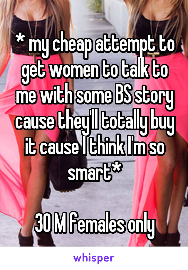 * my cheap attempt to get women to talk to me with some BS story cause they'll totally buy it cause I think I'm so smart*

30 M females only