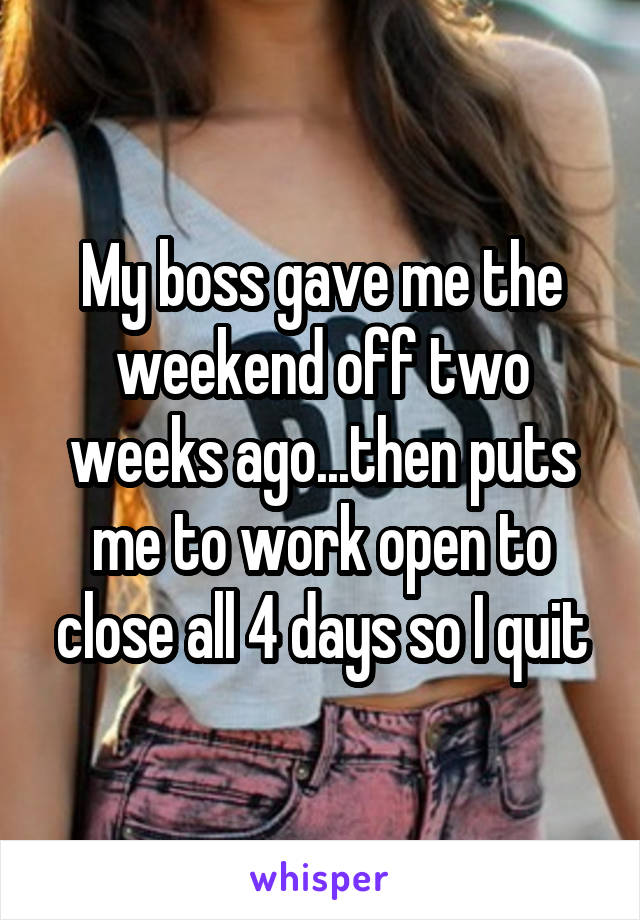 My boss gave me the weekend off two weeks ago...then puts me to work open to close all 4 days so I quit