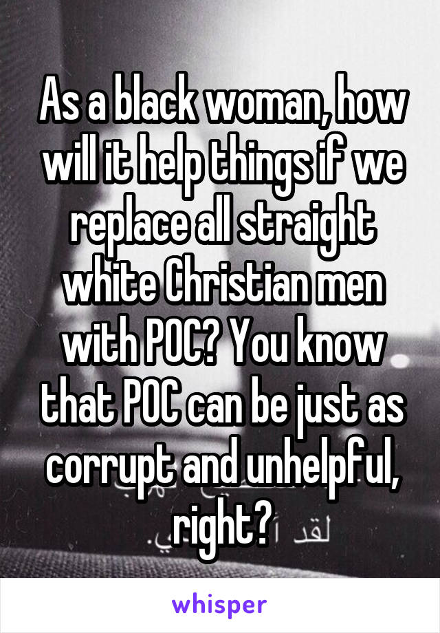 As a black woman, how will it help things if we replace all straight white Christian men with POC? You know that POC can be just as corrupt and unhelpful, right?