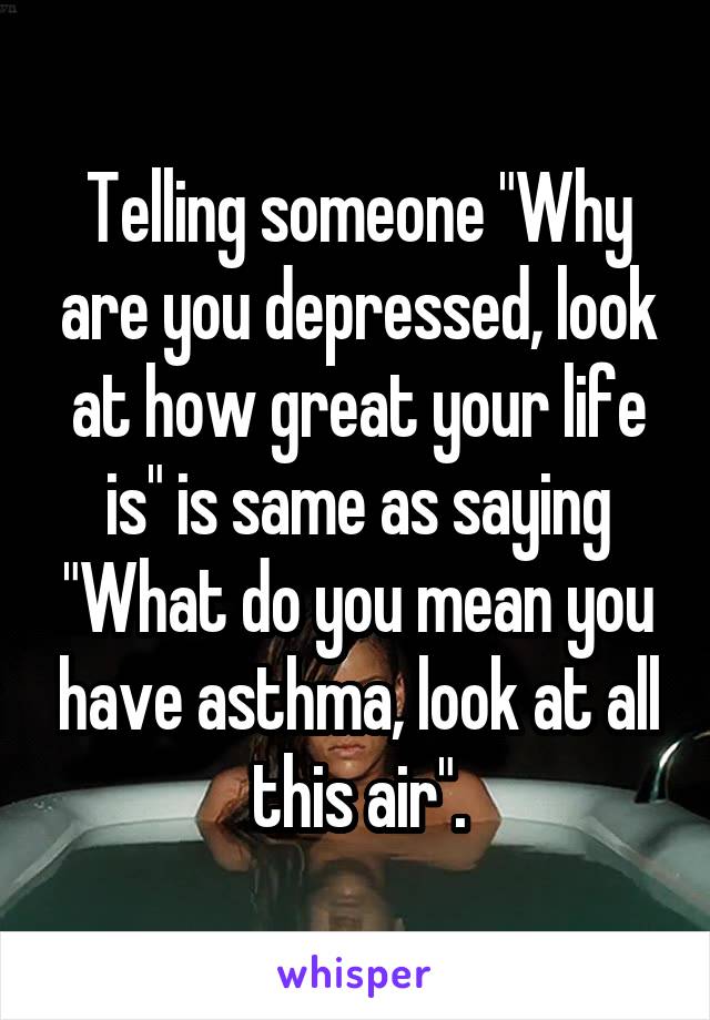 Telling someone "Why are you depressed, look at how great your life is" is same as saying "What do you mean you have asthma, look at all this air".