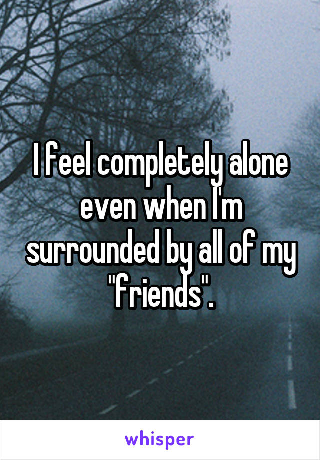 I feel completely alone even when I'm surrounded by all of my "friends".