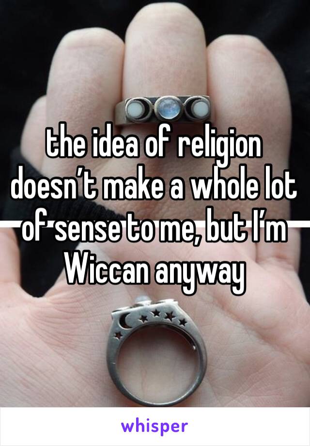 the idea of religion doesn’t make a whole lot of sense to me, but I’m Wiccan anyway