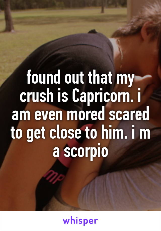 found out that my crush is Capricorn. i am even mored scared to get close to him. i m a scorpio