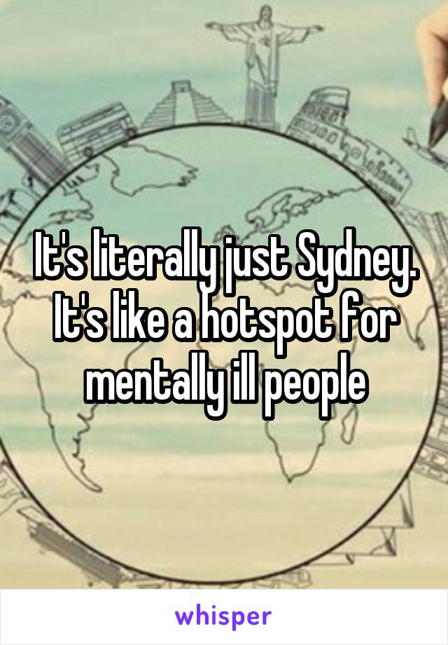 It's literally just Sydney. It's like a hotspot for mentally ill people