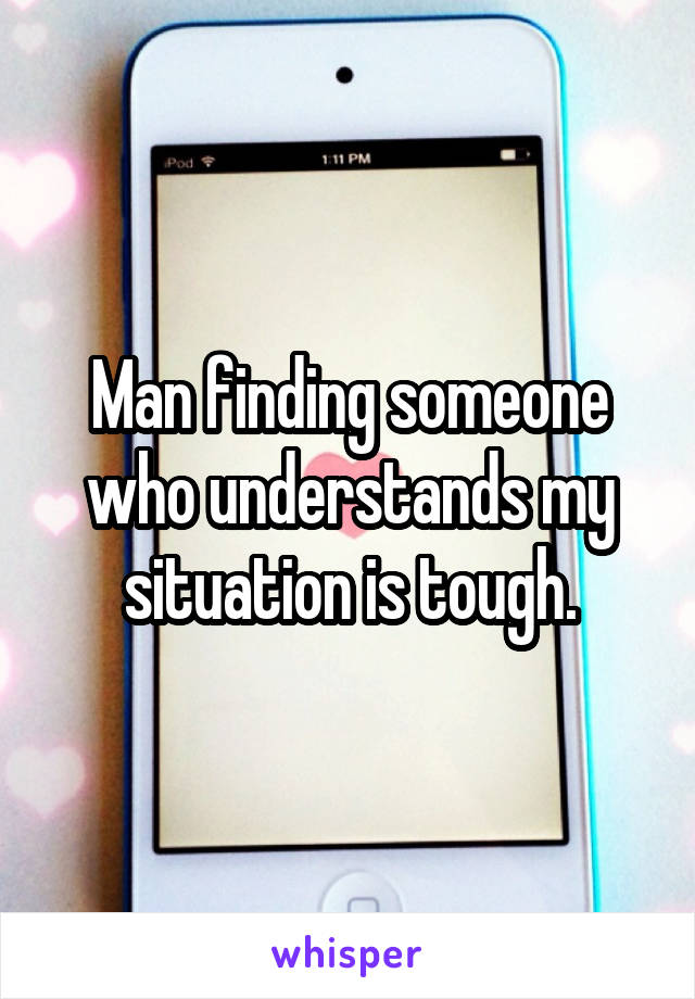 Man finding someone who understands my situation is tough.