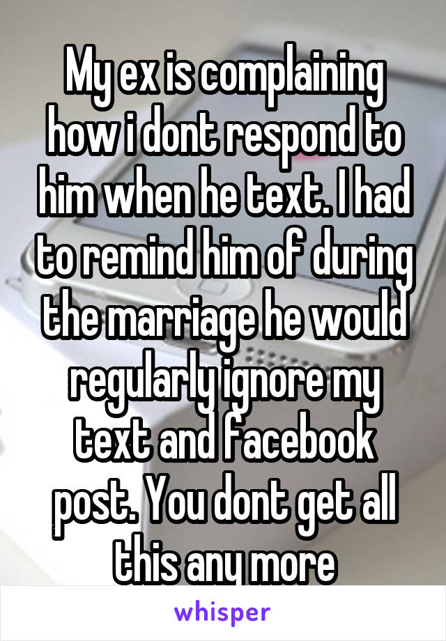 My ex is complaining how i dont respond to him when he text. I had to remind him of during the marriage he would regularly ignore my text and facebook post. You dont get all this any more
