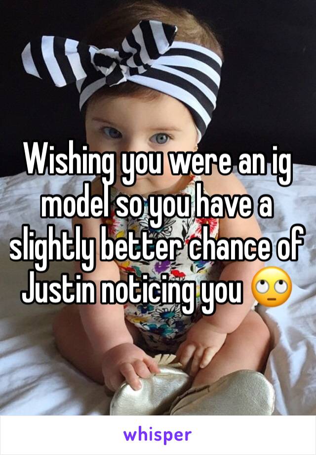 Wishing you were an ig model so you have a slightly better chance of Justin noticing you 🙄