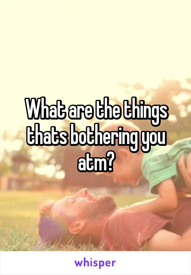 What are the things thats bothering you atm?