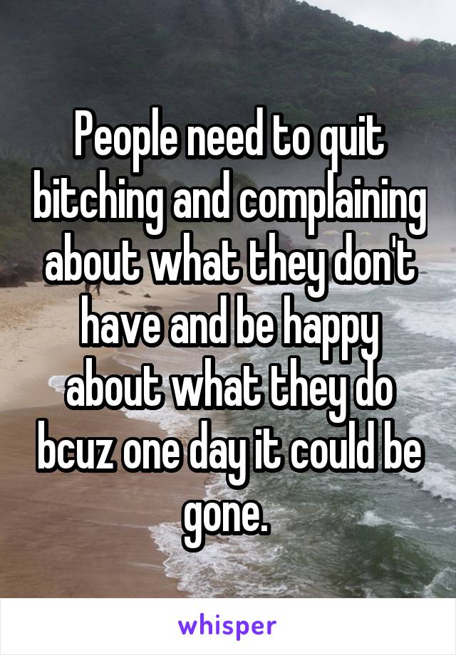 People need to quit bitching and complaining about what they don't have and be happy about what they do bcuz one day it could be gone. 