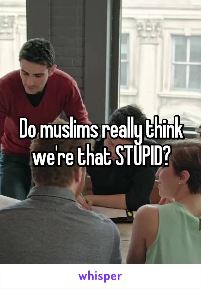 Do muslims really think we're that STUPID?