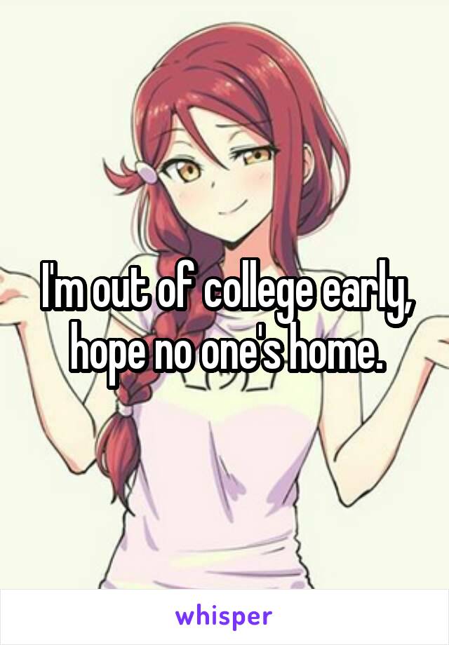 I'm out of college early, hope no one's home.