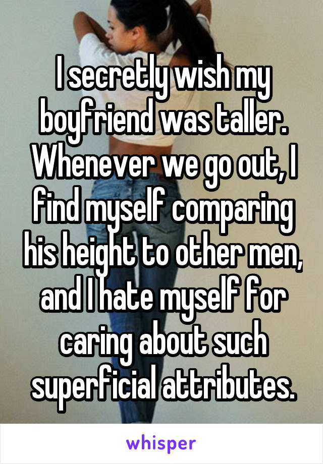 I secretly wish my boyfriend was taller. Whenever we go out, I find myself comparing his height to other men, and I hate myself for caring about such superficial attributes.
