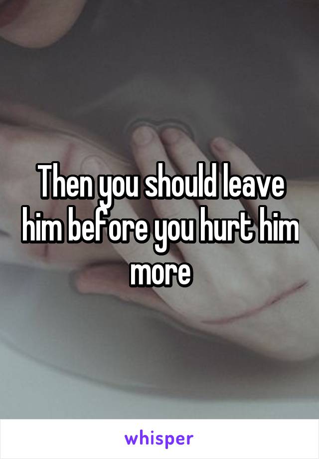 Then you should leave him before you hurt him more