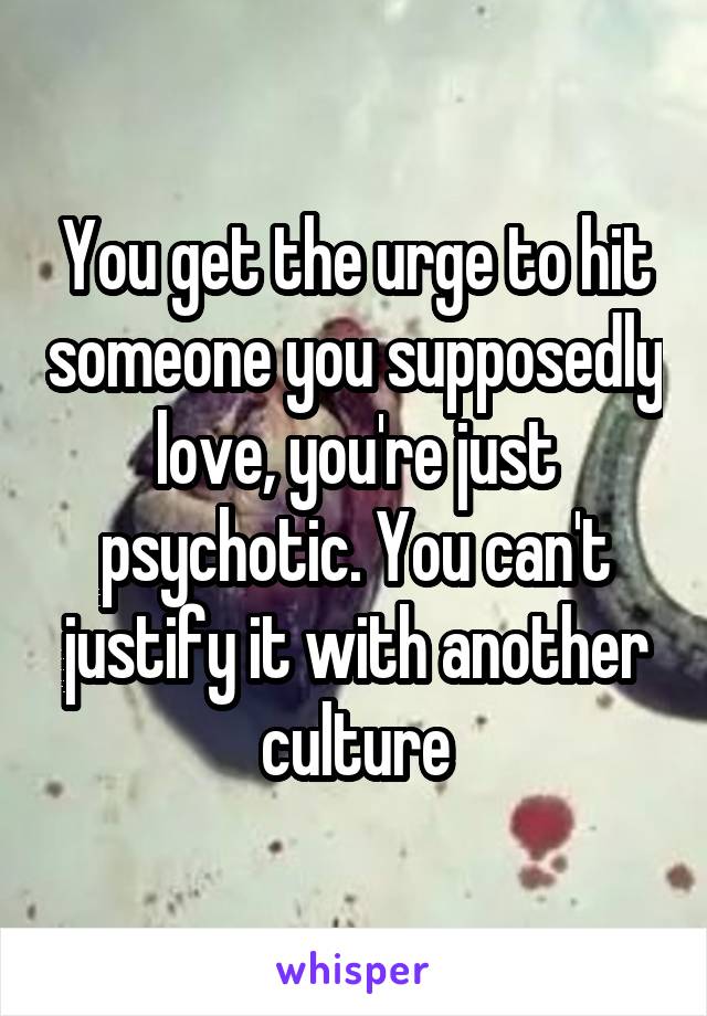 You get the urge to hit someone you supposedly love, you're just psychotic. You can't justify it with another culture