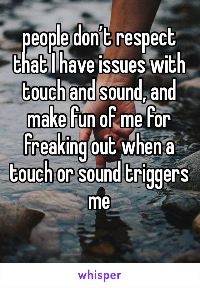 people don’t respect that I have issues with touch and sound, and make fun of me for freaking out when a touch or sound triggers me