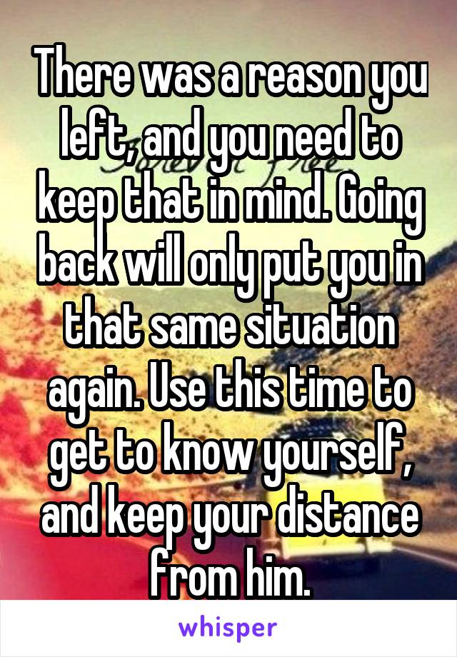 There was a reason you left, and you need to keep that in mind. Going back will only put you in that same situation again. Use this time to get to know yourself, and keep your distance from him.