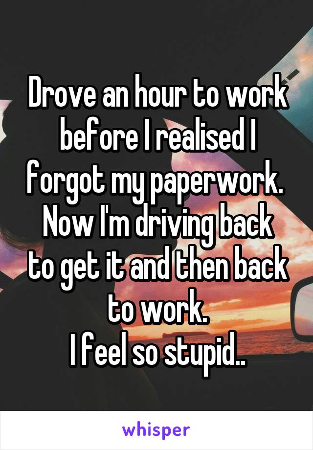 Drove an hour to work before I realised I forgot my paperwork. 
Now I'm driving back to get it and then back to work.
I feel so stupid..