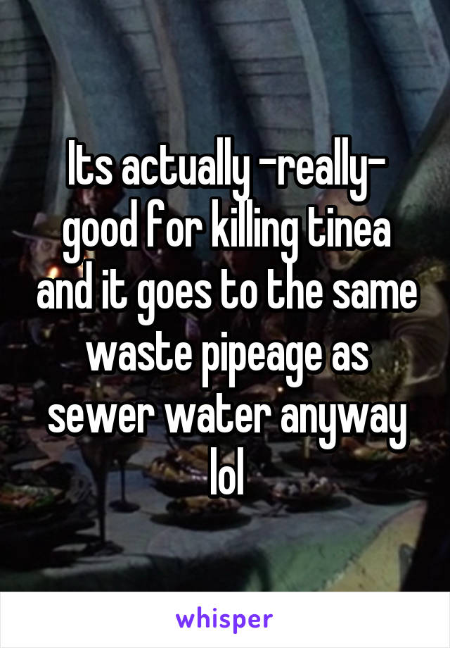 Its actually -really- good for killing tinea and it goes to the same waste pipeage as sewer water anyway lol