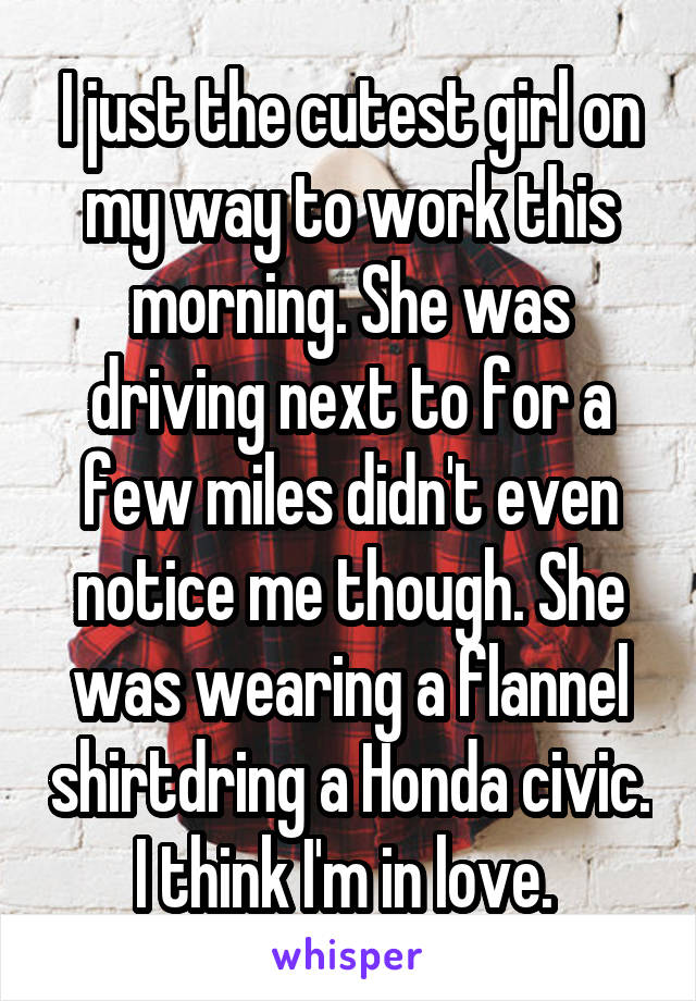 I just the cutest girl on my way to work this morning. She was driving next to for a few miles didn't even notice me though. She was wearing a flannel shirtdring a Honda civic. I think I'm in love. 