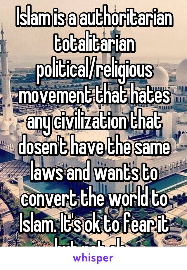 Islam is a authoritarian totalitarian political/religious movement that hates any civilization that dosen't have the same laws and wants to convert the world to Islam. It's ok to fear it but not ok...