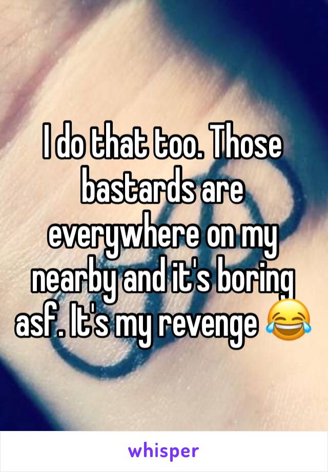 I do that too. Those bastards are everywhere on my nearby and it's boring asf. It's my revenge 😂