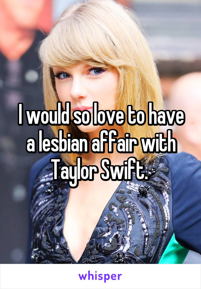 I would so love to have a lesbian affair with Taylor Swift. 