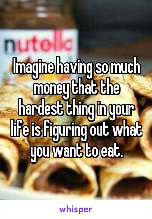 Imagine having so much money that the hardest thing in your life is figuring out what you want to eat.