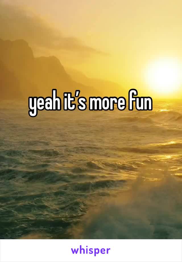 yeah it’s more fun