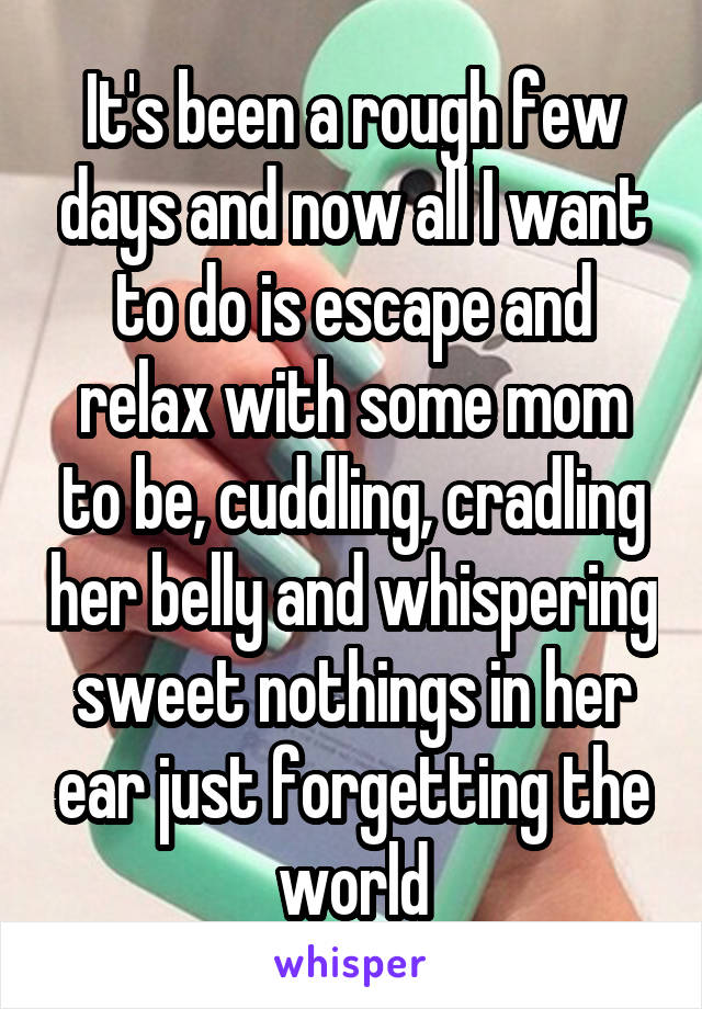 It's been a rough few days and now all I want to do is escape and relax with some mom to be, cuddling, cradling her belly and whispering sweet nothings in her ear just forgetting the world