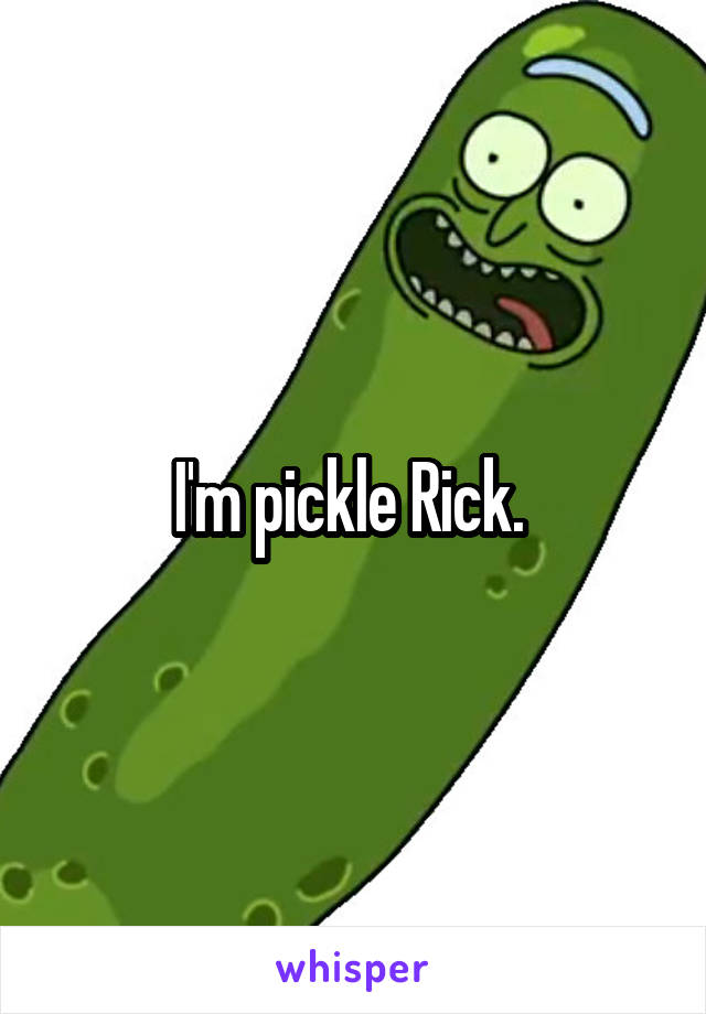 I'm pickle Rick. 