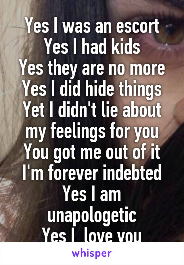 Yes I was an escort
Yes I had kids
Yes they are no more
Yes I did hide things
Yet I didn't lie about my feelings for you
You got me out of it
I'm forever indebted
Yes I am unapologetic
Yes I  love you