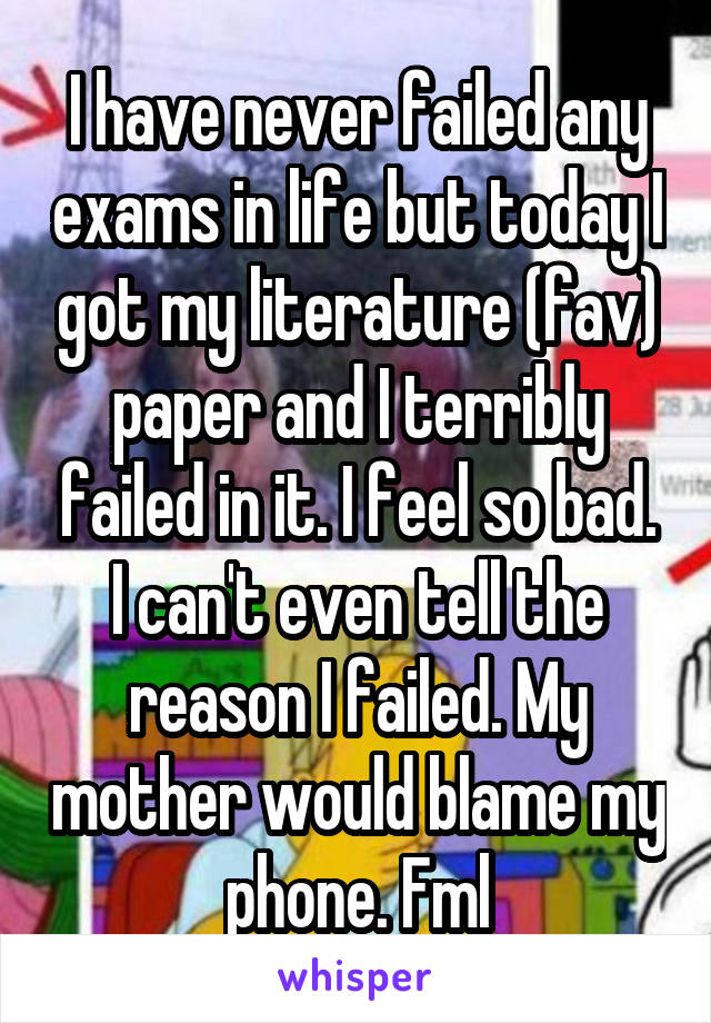 I have never failed any exams in life but today I got my literature (fav) paper and I terribly failed in it. I feel so bad. I can't even tell the reason I failed. My mother would blame my phone. Fml
