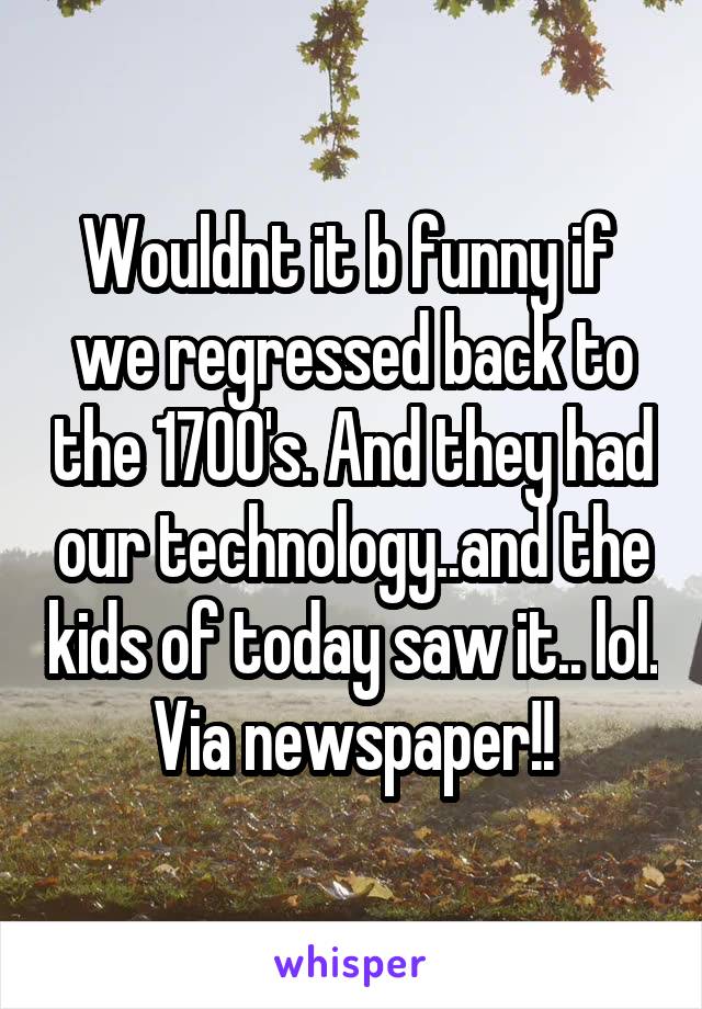 Wouldnt it b funny if  we regressed back to the 1700's. And they had our technology..and the kids of today saw it.. lol. Via newspaper!!