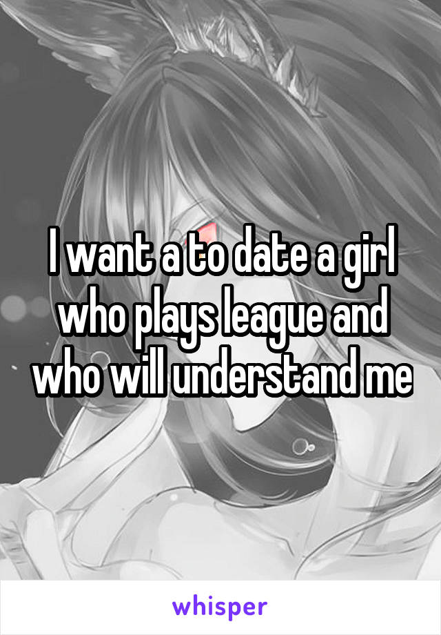 I want a to date a girl who plays league and who will understand me