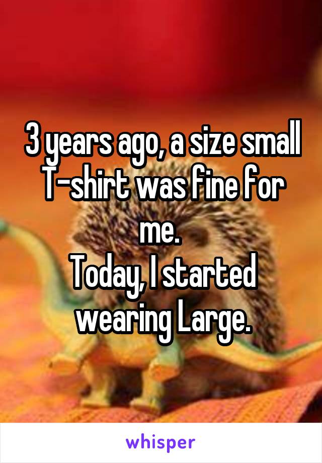 3 years ago, a size small T-shirt was fine for me. 
Today, I started wearing Large.