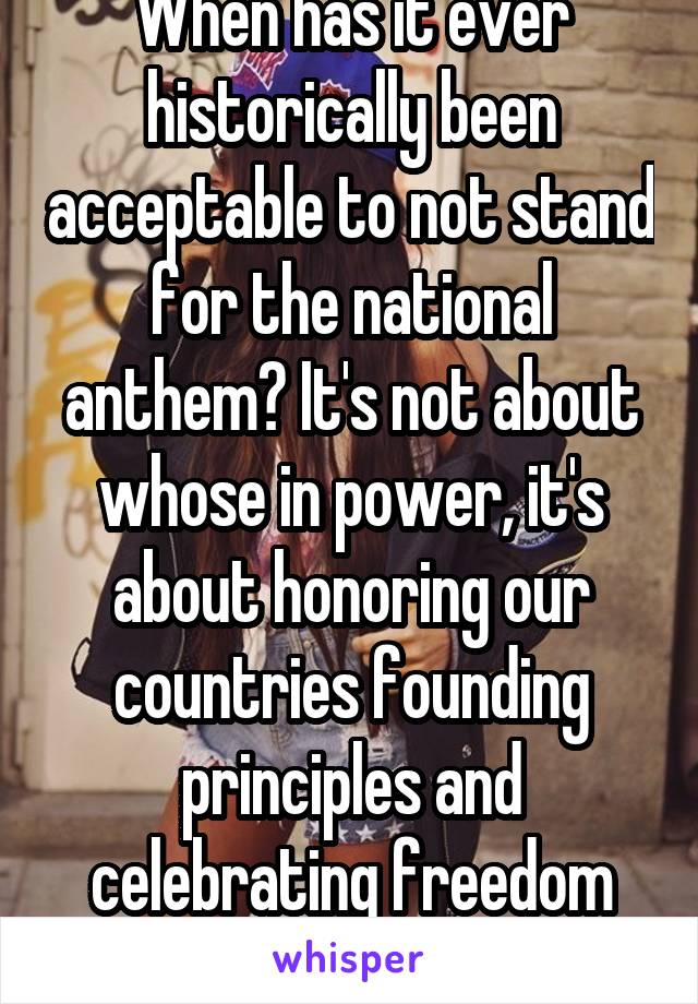 When has it ever historically been acceptable to not stand for the national anthem? It's not about whose in power, it's about honoring our countries founding principles and celebrating freedom united 