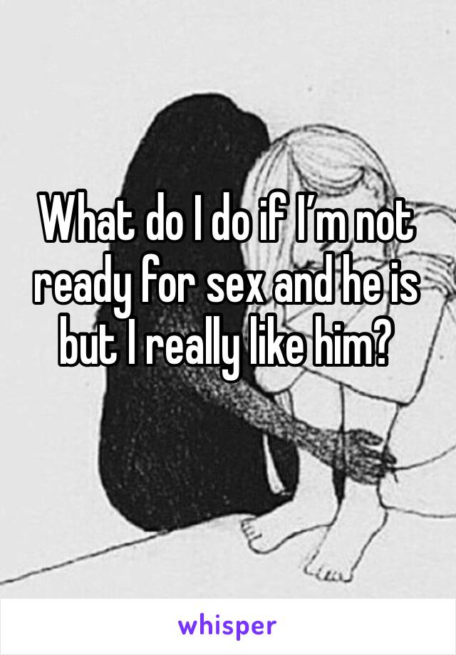 What do I do if I’m not ready for sex and he is but I really like him?