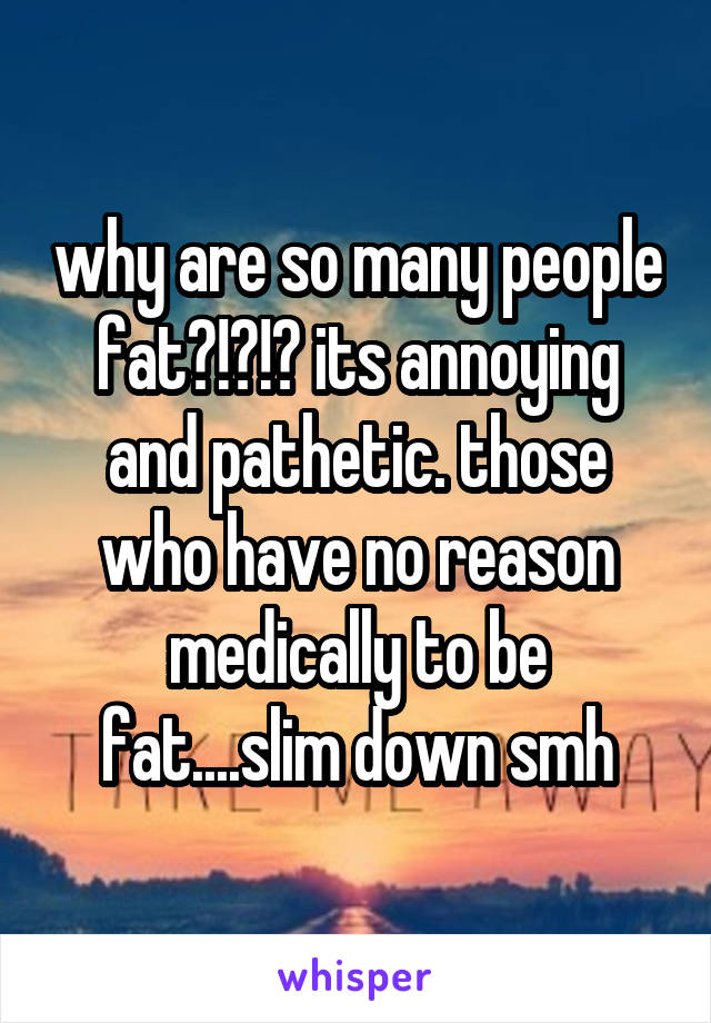 why are so many people fat?!?!? its annoying and pathetic. those who have no reason medically to be fat....slim down smh