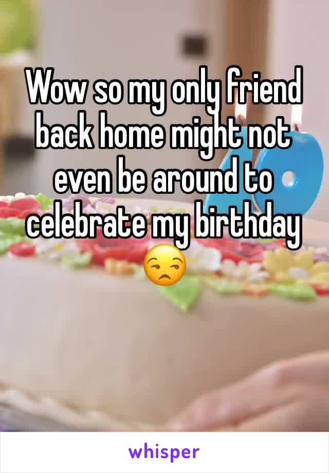 Wow so my only friend back home might not even be around to celebrate my birthday 😒
