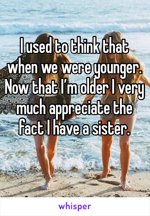 I used to think that when we were younger. Now that I’m older I very much appreciate the fact I have a sister. 