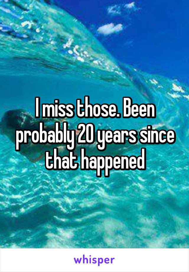 I miss those. Been probably 20 years since that happened