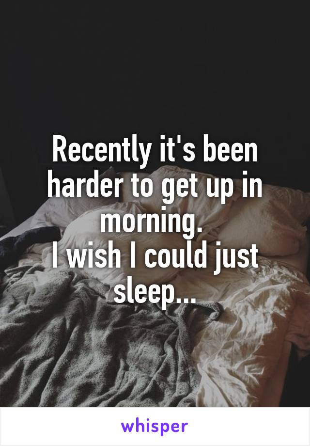 Recently it's been harder to get up in morning. 
I wish I could just sleep...
