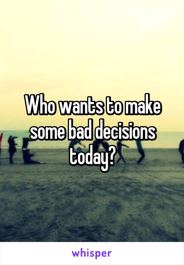 Who wants to make some bad decisions today?