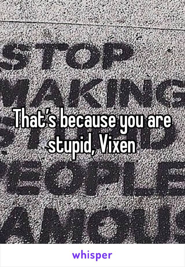 That’s because you are stupid, Vixen