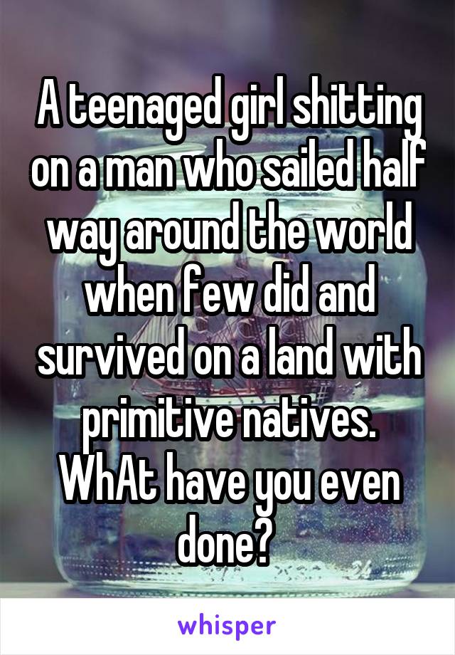 A teenaged girl shitting on a man who sailed half way around the world when few did and survived on a land with primitive natives. WhAt have you even done? 