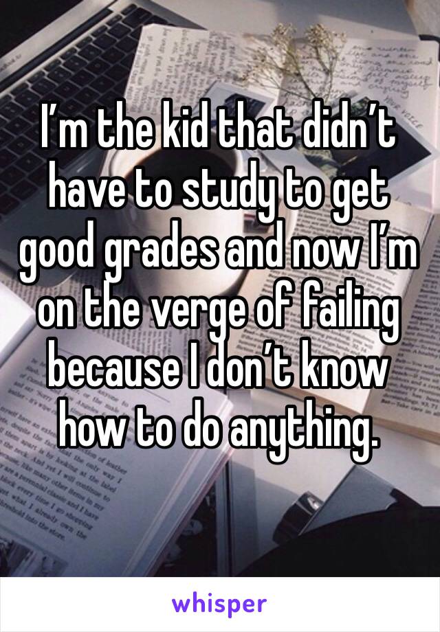 I’m the kid that didn’t have to study to get good grades and now I’m on the verge of failing because I don’t know how to do anything. 