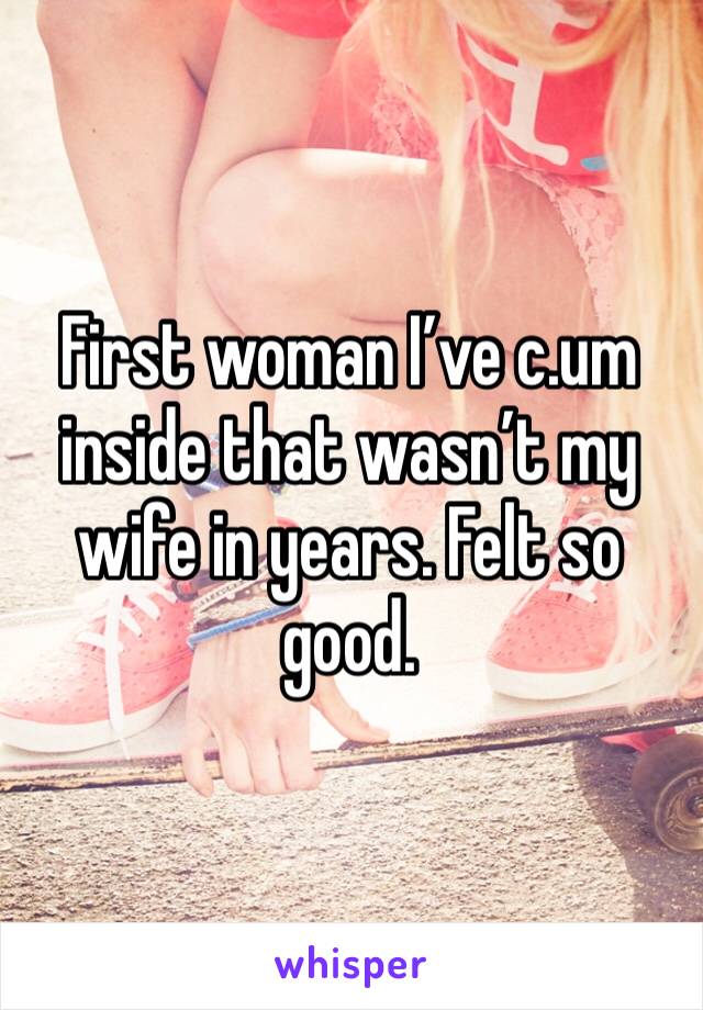 First woman I’ve c.um inside that wasn’t my wife in years. Felt so good.