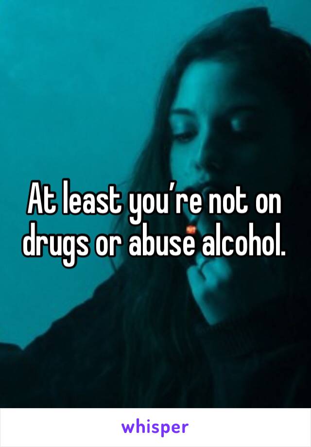 At least you’re not on drugs or abuse alcohol. 